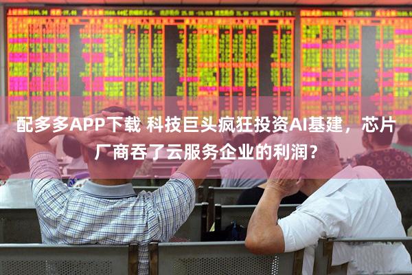 配多多APP下载 科技巨头疯狂投资AI基建，芯片厂商吞了云服务企业的利润？