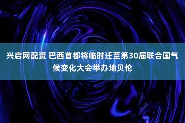 兴启网配资 巴西首都将临时迁至第30届联合国气候变化大会举办地贝伦