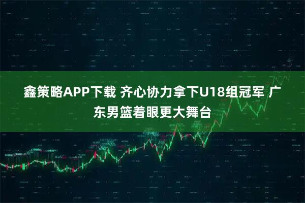 鑫策略APP下载 齐心协力拿下U18组冠军&#32;广东男篮着眼更大舞台