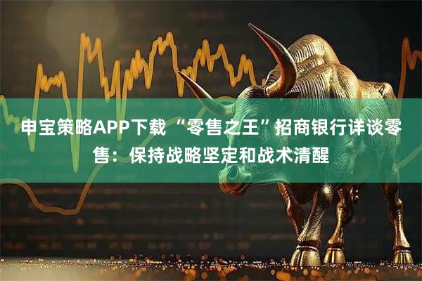 申宝策略APP下载 “零售之王”招商银行详谈零售：保持战略坚定和战术清醒