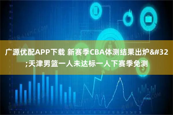 广源优配APP下载 新赛季CBA体测结果出炉&#32;天津男篮一人未达标一人下赛季免测