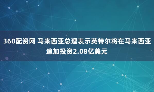 360配资网 马来西亚总理表示英特尔将在马来西亚追加投资2.08亿美元