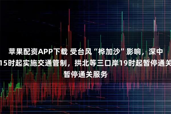 苹果配资APP下载 受台风“桦加沙”影响，深中通道15时起实施交通管制，拱北等三口岸19时起暂停通关服务