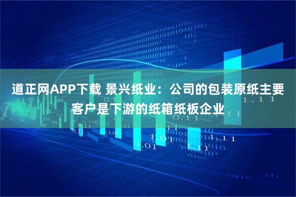 道正网APP下载 景兴纸业：公司的包装原纸主要客户是下游的纸箱纸板企业