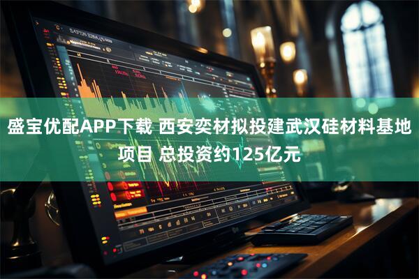 盛宝优配APP下载 西安奕材拟投建武汉硅材料基地项目 总投资约125亿元