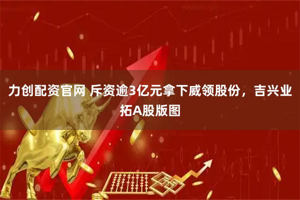 力创配资官网 斥资逾3亿元拿下威领股份，吉兴业拓A股版图