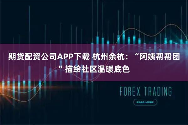 期货配资公司APP下载 杭州余杭：“阿姨帮帮团”描绘社区温暖底色