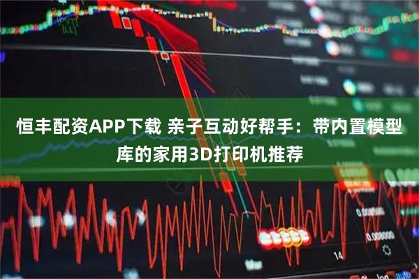 恒丰配资APP下载 亲子互动好帮手：带内置模型库的家用3D打印机推荐