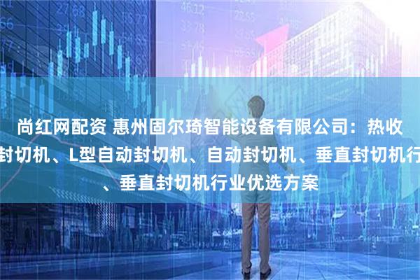 尚红网配资 惠州固尔琦智能设备有限公司：热收缩封切机、封切机、L型自动封切机、自动封切机、垂直封切机行业优选方案