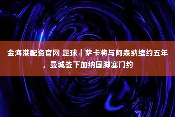 金海港配资官网 足球｜萨卡将与阿森纳续约五年，曼城签下加纳国脚塞门约