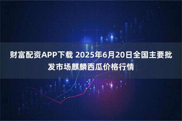 财富配资APP下载 2025年6月20日全国主要批发市场麒麟西瓜价格行情