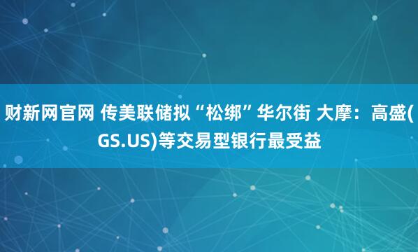 财新网官网 传美联储拟“松绑”华尔街 大摩:高盛(GS.US)等交易型银行最受益