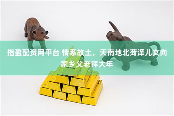 指盈配资网平台 情系故土，天南地北菏泽儿女向家乡父老拜大年